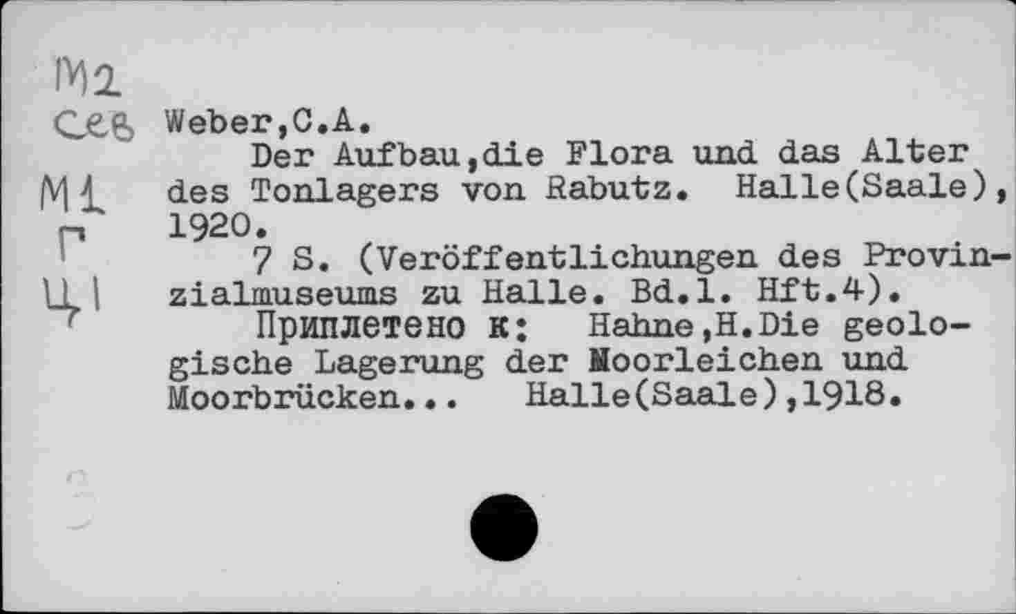 ﻿Ml
Weber,С.A.
Der Aufbau,die Flora und das Alter |Vj £ des Tonlagers von Rabutz. Halle(Saale), П 1920.
7 S. (Veröffentlichungen des Provin-U I zialmuseums zu Halle. Bd.l. Hft.4).
Приплетено к: Hahne,H.Die geologische Lagerung der Noorleichen und Moorbrücken... Halle(Saale),1918.